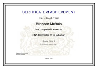 CERTIFICATE of ACHIEVEMENT
This is to certify that
Brendan McBain
has completed the course
RNA Contractor WHS Induction
October 20, 2016
RNA Contractors Induction Grade: -
HhG9BYSTAU
Brandon Arrowsmith
Melissa Gartner
Powered by TCPDF (www.tcpdf.org)
 