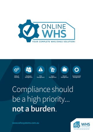 www.whssystems.com.au
Complianceshould
beahighpriority...
not a burden.
!
+
Policy&
Planning
Employee
Management
Risk
Management
Injury
Management
Record
Management
Environmental
Management
 