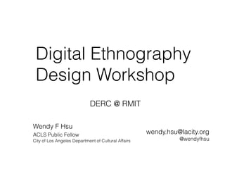 Digital Ethnography
Design Workshop
Wendy F Hsu
ACLS Public Fellow 
City of Los Angeles Department of Cultural Affairs
wendy.hsu@lacity.org
@wendyfhsu
DERC @ RMIT
 