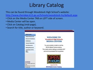 Library CatalogThis can be found through Woodstock High School’s website:http://www.cherokee.k12.ga.us/Schools/woodstock-hs/default.aspx Click on the Media Center TAB on LEFT side of screen.