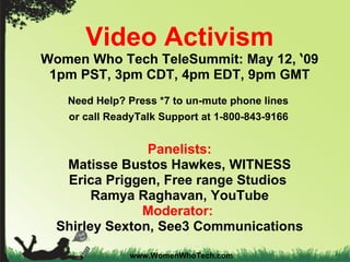 Video Activism Women Who Tech TeleSummit: May 12,  ‘ 09 1pm PST, 3pm CDT, 4pm EDT, 9pm GMT Need Help? Press *7 to un-mute phone lines  or call ReadyTalk Support at 1-800-843-9166   Panelists: Matisse Bustos Hawkes, WITNESS Erica Priggen, Free range Studios  Ramya Raghavan, YouTube Moderator:  Shirley Sexton, See3 Communications www.WomenWhoTech.com 