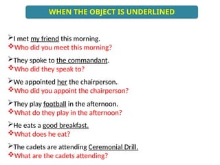 I met my friend this morning.
Who did you meet this morning?
They spoke to the commandant.
Who did they speak to?
We appointed her the chairperson.
Who did you appoint the chairperson?
They play football in the afternoon.
What do they play in the afternoon?
He eats a good breakfast.
What does he eat?
The cadets are attending Ceremonial Drill.
What are the cadets attending?
WHEN THE OBJECT IS UNDERLINED
 
