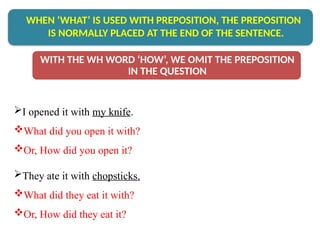 I opened it with my knife.
What did you open it with?
Or, How did you open it?
They ate it with chopsticks.
What did they eat it with?
Or, How did they eat it?
WHEN ‘WHAT’ IS USED WITH PREPOSITION, THE PREPOSITION
IS NORMALLY PLACED AT THE END OF THE SENTENCE.
WITH THE WH WORD ‘HOW’, WE OMIT THE PREPOSITION
IN THE QUESTION
 