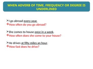 I go abroad every year.
How often do you go abroad?
She comes to house once in a week.
How often does she come to your house?
He drives at fifty miles an hour.
How fast does he drive?
WHEN ADVERB OF TIME, FREQUENCY OR DEGREE IS
UNDERLINED
 