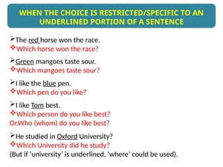 The red horse won the race.
Which horse won the race?
Green mangoes taste sour.
Which mangoes taste sour?
I like the blue pen.
Which pen do you like?
I like Tom best.
Which person do you like best?
Or,Who (whom) do you like best?
He studied in Oxford University?
Which University did he study?
(But if ‘university’ is underlined, ‘where’ could be used).
WHEN THE CHOICE IS RESTRICTED/SPECIFIC TO AN
UNDERLINED PORTION OF A SENTENCE
 