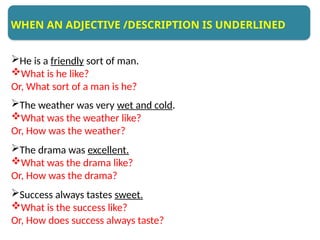 He is a friendly sort of man.
What is he like?
Or, What sort of a man is he?
The weather was very wet and cold.
What was the weather like?
Or, How was the weather?
The drama was excellent.
What was the drama like?
Or, How was the drama?
Success always tastes sweet.
What is the success like?
Or, How does success always taste?
WHEN AN ADJECTIVE /DESCRIPTION IS UNDERLINED
 