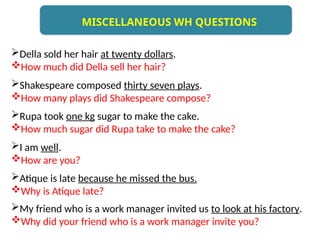 Della sold her hair at twenty dollars.
How much did Della sell her hair?
Shakespeare composed thirty seven plays.
How many plays did Shakespeare compose?
Rupa took one kg sugar to make the cake.
How much sugar did Rupa take to make the cake?
I am well.
How are you?
Atique is late because he missed the bus.
Why is Atique late?
My friend who is a work manager invited us to look at his factory.
Why did your friend who is a work manager invite you?
MISCELLANEOUS WH QUESTIONS
 