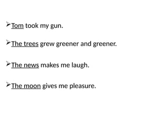 Tom took my gun.
The trees grew greener and greener.
The news makes me laugh.
The moon gives me pleasure.
 