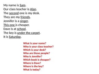 My name is Sam.
Our class teacher is Alan.
The second one is my desk.
They are my friends.
Jennifer is a singer.
This one is cheaper.
Dave is at school.
The key is under the carpet.
It is Saturday.
What is your name?
Who is your class teacher?
Which is your desk?
Who are those people?
Who is Jennifer?
Which book is cheaper?
Where is Dave?
Where is the key?
What is today?
 