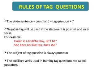 The given sentence + comma (,) + tag question + ?
Negative tag will be used if the statement is positive and vice-
versa.
For example:
Hasan is a truthful boy, isn’t he?
She does not like tea, does she?
The subject of tag question is always pronoun
The auxiliary verbs used in framing tag questions are called
operators.
RULES OF TAG QUESTIONS
 