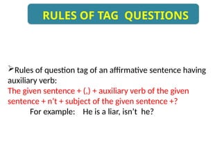 RULES OF TAG QUESTIONS
Rules of question tag of an affirmative sentence having
auxiliary verb:
The given sentence + (,) + auxiliary verb of the given
sentence + n’t + subject of the given sentence +?
For example: He is a liar, isn’t he?
 