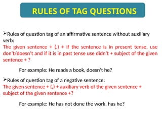 Rules of question tag of an affirmative sentence without auxiliary
verb:
The given sentence + (,) + if the sentence is in present tense, use
don’t/doesn’t and if it is in past tense use didn’t + subject of the given
sentence + ?
For example: He reads a book, doesn’t he?
Rules of question tag of a negative sentence:
The given sentence + (,) + auxiliary verb of the given sentence +
subject of the given sentence +?
For example: He has not done the work, has he?
RULES OF TAG QUESTIONS
 