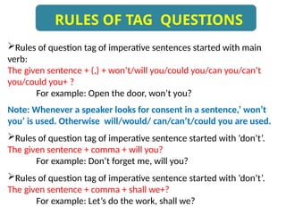 Rules of question tag of imperative sentences started with main
verb:
The given sentence + (,) + won’t/will you/could you/can you/can’t
you/could you+ ?
For example: Open the door, won’t you?
Note: Whenever a speaker looks for consent in a sentence,’ won’t
you’ is used. Otherwise will/would/ can/can’t/could you are used.
Rules of question tag of imperative sentence started with ‘don’t’.
The given sentence + comma + will you?
For example: Don’t forget me, will you?
Rules of question tag of imperative sentence started with ‘don’t’.
The given sentence + comma + shall we+?
For example: Let’s do the work, shall we?
RULES OF TAG QUESTIONS
 