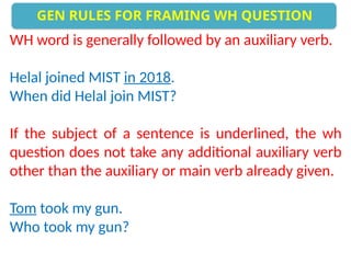 WH word is generally followed by an auxiliary verb.
Helal joined MIST in 2018.
When did Helal join MIST?
If the subject of a sentence is underlined, the wh
question does not take any additional auxiliary verb
other than the auxiliary or main verb already given.
Tom took my gun.
Who took my gun?
GEN RULES FOR FRAMING WH QUESTION
 