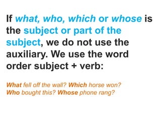 If what, who, which or whose is
the subject or part of the
subject, we do not use the
auxiliary. We use the word
order subject + verb:
What fell off the wall? Which horse won?
Who bought this? Whose phone rang?
 
