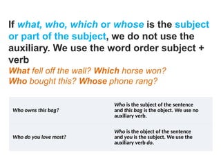 If what, who, which or whose is the subject
or part of the subject, we do not use the
auxiliary. We use the word order subject +
verb
What fell off the wall? Which horse won?
Who bought this? Whose phone rang?
Who owns this bag?
Who is the subject of the sentence
and this bag is the object. We use no
auxiliary verb.
Who do you love most?
Who is the object of the sentence
and you is the subject. We use the
auxiliary verb do.
 
