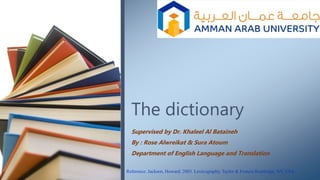 The dictionary
Supervised by Dr. Khaleel Al Bataineh
By : Rose Alwreikat & Sura Atoum
Department of English Language and Translation
Reference: Jackson, Howard. 2003. Lexicography, Taylor & Francis Routledge, NY, USA
 