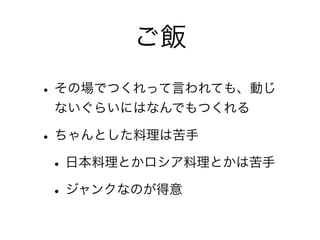 ご飯
• その場でつくれって言われても、動じ
 ないぐらいにはなんでもつくれる

• ちゃんとした料理は苦手
 • 日本料理とかロシア料理とかは苦手
 • ジャンクなのが得意
 