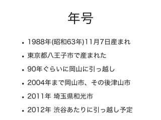 年号
• 1988年(昭和63年)11月7日産まれ
• 東京都八王子市で産まれた
• 90年ぐらいに岡山に引っ越し
• 2004年まで岡山市、その後津山市
• 2011年 埼玉県和光市
• 2012年 渋谷あたりに引っ越し予定
 