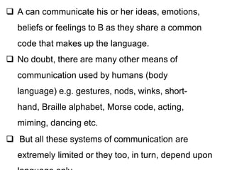  A can communicate his or her ideas, emotions,
beliefs or feelings to B as they share a common
code that makes up the language.
 No doubt, there are many other means of
communication used by humans (body
language) e.g. gestures, nods, winks, short-
hand, Braille alphabet, Morse code, acting,
miming, dancing etc.
 But all these systems of communication are
extremely limited or they too, in turn, depend upon
 