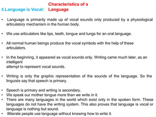 Characteristics of a
Language
5.Language is Vocal:
• Language is primarily made up of vocal sounds only produced by a physiological
articulatory mechanism in the human body.
• We use articulators like lips, teeth, tongue and lungs for an oral language.
• All normal human beings produce the vocal symbols with the help of these
articulators.
• In the beginning, it appeared as vocal sounds only. Writing came much later, as an
intelligent
attempt to represent vocal sounds.
• Writing is only the graphic representation of the sounds of the language. So the
linguists say that speech is primary.
• Speech is primary and writing is secondary.
• We speak our mother tongue more than we write in it.
• There are many languages in the world which exist only in the spoken form. These
languages do not have the writing system. This also proves that language is vocal or
language is nothing but sound.
• Illiterate people use language without knowing how to write it.
 