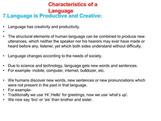 Characteristics of a
Language
7.Language is Productive and Creative:
• Language has creativity and productivity.
•
• The structural elements of human language can be combined to produce new
utterances, which neither the speaker nor his hearers may ever have made or
heard before any, listener, yet which both sides understand without difficulty.
• Language changes according to the needs of society.
• Due to science and technology, language gets new words and sentences.
• For example- mobile, computer, internet, bulldozer, etc.
• We humans discover new words, new sentences or new pronunciations which
were not present in the past in that language.
• For example-
• Traditionally we use ‘Hi’,’Hello’ for greetings, now we use ‘what’s up’.
• We now say ‘bro’ or ‘sis’ than brother and sister.
 