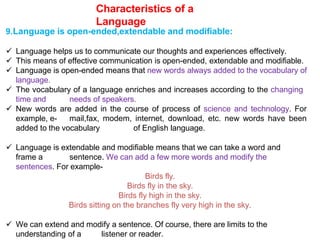 Characteristics of a
Language
9.Language is open-ended,extendable and modifiable:
 Language helps us to communicate our thoughts and experiences effectively.
 This means of effective communication is open-ended, extendable and modifiable.
 Language is open-ended means that new words always added to the vocabulary of
language.
 The vocabulary of a language enriches and increases according to the changing
time and needs of speakers.
 New words are added in the course of process of science and technology. For
example, e- mail,fax, modem, internet, download, etc. new words have been
added to the vocabulary of English language.
 Language is extendable and modifiable means that we can take a word and
frame a sentence. We can add a few more words and modify the
sentences. For example-
Birds fly.
Birds fly in the sky.
Birds fly high in the sky.
Birds sitting on the branches fly very high in the sky.
 We can extend and modify a sentence. Of course, there are limits to the
understanding of a listener or reader.
 