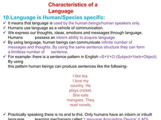Characteristics of a
Language
10.Language is Human/Species specific:
 It means that language is used by the human beings/human speakers only.
 Humans use language as a vehicle of communication.
 We express our thoughts, ideas, emotions and messages through language.
Humans possess an inborn ability to acquire language.
 By using language, human beings can communicate infinite number of
messages and thoughts. By using the same sentence structure they can form
a limitless number of sentence.
 For example- there is a sentence pattern in English –S+V+O (Subject+Verb+Object).
By using
this pattern human beings can produce sentences like the following-
I like tea.
I love my
country. He
plays cricket.
She eats
mangoes. They
read novels.
 Practically speaking there is no end to this. Only humans have an inborn or inbuilt
 