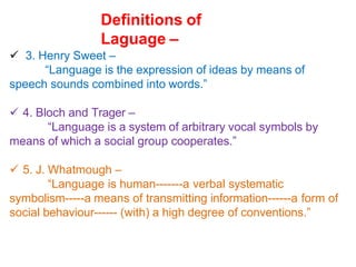Definitions of
Laguage –
 3. Henry Sweet –
“Language is the expression of ideas by means of
speech sounds combined into words.”
 4. Bloch and Trager –
“Language is a system of arbitrary vocal symbols by
means of which a social group cooperates.”
 5. J. Whatmough –
“Language is human-------a verbal systematic
symbolism-----a means of transmitting information------a form of
social behaviour------ (with) a high degree of conventions.”
 