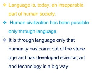  Language is, today, an inseparable
part of human society.
 Human civilization has been possible
only through language.
 It is through language only that
humanity has come out of the stone
age and has developed science, art
and technology in a big way.
 