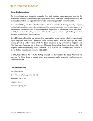  


About The Prinzo Group 

The  Prinzo  Group  is  an  innovative  knowledge  firm  that  provides  project  assurance  expertise  for 
enterprise transformation and technology projects. Publications, workshops, training and consulting are 
available to individuals and organizations involved in enterprise applications implementations. 

Founded  in  2010  by  Rob  Prinzo,  The  Prinzo  Group  has  its  roots  in  the  technology  industry.  Six  years 
earlier, Rob founded Future State Consulting, Inc., which grew to become a trusted consulting partner to 
organizations seeking to achieve strategic and tactical optimization of enterprise business applications. 
In 2005, Future State Consulting partnered with Anteo Group, an award winning IT Staff Augmentation 
Company to launch Anteo Consulting, LLC. 

Since  2005,  Anteo  Consulting  worked  with  large  organizations  across  multiple  industries.  Experiencing 
significant growth under Prinzo’s leadership, Anteo Consulting played a large role in the rapid and award 
winning  growth  of  Anteo  Group,  which  has  been  recognized  as  by  Entrepreneur  Magazine  and 
PriceWaterhouseCooper  as  one  of  America’s  100  Fastest‐Growing  New  Businesses  (2004‐2006),  INC 
Magazine 5000 Fastest Growing Private Companies (2007‐2009) and the Atlanta Business Chronicle as 
one of the best places to work in Atlanta (2005‐2010). 

In  2010,  Rob  published  the  book,  No  Wishing  Required:  The  Business  Case  for  Project  Assurance  and 
launched  The  Prinzo  Group  to  provide  project  assurance  expertise  for  enterprise  transformation  and 
technology projects. 

 

Contact Information 

The Prinzo Group 

5815 Windward Parkway, Suite 302‐002 

Alpharetta, GA 30005 

(678) 496‐4615 

www.prinzogroup.com 

 

 

 

 

 

 
 
Copyright ©2010 The Prinzo Group                                                                             Page 10 
 
 