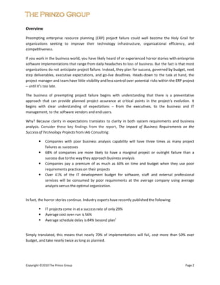 


Overview 

Preempting  enterprise  resource  planning  (ERP)  project  failure  could  well  become  the  Holy  Grail  for 
organizations  seeking  to  improve  their  technology  infrastructure,  organizational  efficiency,  and 
competitiveness.  

If you work in the business world, you have likely heard of or experienced horror stories with enterprise 
software implementations that range from daily headaches to loss of business. But the fact is that most 
organizations do not anticipate project failure. Instead, they plan for success, governed by budget, next 
step  deliverables,  executive  expectations,  and  go‐live  deadlines.  Heads‐down  to  the  task  at  hand,  the 
project manager and team have little visibility and less control over potential risks within the ERP project 
– until it’s too late. 

The  business  of  preempting  project  failure  begins  with  understanding  that  there  is  a  preventative 
approach  that  can  provide  planned  project  assurance  at  critical  points  in  the  project’s  evolution.  It 
begins  with  clear  understanding  of  expectations  –  from  the  executives,  to  the  business  and  IT 
management, to the software vendors and end users. 

Why?  Because  clarity  in  expectations  translates  to  clarity  in  both  system  requirements  and  business 
analysis.  Consider  these  key  findings  from  the  report,  The  Impact  of  Business  Requirements  on  the 
Success of Technology Projects from IAG Consulting: 

                Companies  with  poor  business  analysis  capability  will  have  three  times  as  many  project 
                failures as successes 
                68%  of  companies  are  more  likely  to  have  a  marginal  project  or  outright  failure  than  a 
                success due to the way they approach business analysis 
                Companies  pay  a  premium  of  as  much  as  60%  on  time  and  budget  when  they  use  poor 
                requirements practices on their projects 
                Over  41%  of  the  IT  development  budget  for  software,  staff  and  external  professional 
                services  will  be  consumed  by  poor  requirements  at  the  average  company  using  average 
                analysts versus the optimal organization. 

    
In fact, the horror stories continue. Industry experts have recently published the following: 

                IT projects come in at a success rate of only 29% 
                Average cost over‐run is 56% 
                Average schedule delay is 84% beyond plan1 
                                                                                                                                           

Simply  translated,  this  means  that  nearly  70%  of  implementations  will  fail,  cost  more  than  50%  over 
budget, and take nearly twice as long as planned. 

 
 
 
Copyright ©2010 The Prinzo Group                                                                                                               Page 2 
 
 