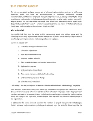  


The extreme  complexity  and  poor  success  rate  of  software  implementations  continues  to  baffle  many 
executives.  Given  that  there  are  accredited bodies  of  knowledge  surrounding  software 
implementations, certifications  for  project  management  professionals,  a  growing  field  of  highly  skilled 
practitioners, endless tools, methodologies and countless studies on what makes projects successful – 
why  do projects  still  fail?  The  failures  can  range  from  project  cost  overruns  to  missed  expectations, 
disgruntled users to “train wrecks” – which are wastelands of time and money in the form of software 
that is never implemented or projects that are simply cancelled.   

Why projects fail 

You  would  think  that,  over  the  years,  project  management  would  have  evolved  along  with  the 
technology that is being implemented. In truth, the high rate of project failure in today’s organizations is 
proof that project implementation methodologies have not kept pace.  

So, why do projects fail? 

            1.    Lack of top management commitment 

            2.    Unrealistic expectations 

            3.    Poor requirements definition 

            4.    Improper package selection 

            5.    Gaps between software and business requirements 

            6.    Inadequate resources 

            7.    Underestimating time and cost 

            8.    Poor project management / lack of methodology 

            9.    Underestimating impact of change 

            10.  Lack of training / education  

Look closely – you may be surprised to see that a common denominator is not technology, but people.  

Their decisions, expectations, and actions are the key components in project success – and failure. Why? 
Because for the most part, software is coded to perform a function, but people and/or the project team 
members are required to develop the plan, evaluate systems and services, manage the implementation, 
design and configure the application, test the system, train the users and communicate the change to 
the organization. 

In  addition  to  the  human  element,  consider  the  evolution  of  project  management  methodologies. 
Today’s  software  implementation  methodology  is  adopted  from  the  Waterfall  Model  used  by  the 

 
 
Copyright ©2010 The Prinzo Group                                                                             Page 3 
 
 