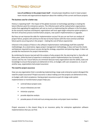  


         Loss of confidence in the project team itself – missed project deadlines result in lower project 
         team morale and organizational skepticism about the viability of the current and future projects  

The business case for a better way 

History is repeating itself – the impact of the global recession on technology spending is creating the 
latest inflection point for enterprise systems. The inflection point will be realized when organizations 
realize that upgrading the application will cost as much as implementing the software in the first place. 
As the economy improves and beyond, organizations will once again begin enterprise system projects in 
the form of business process transformation projects, new system implementations or upgrades.  

But how can we improve the odds for implementation success? As you can see from our analysis of 
project failure, projects will continue to fail due to human factors with the most common and fatal 
failure points occurring early in the project – making the cost of failure exponential.  

Inherent in the analysis of failure is the software implementation methodology itself (the waterfall 
methodology). As a stand‐alone, legacy project management methodology, it does not have the checks 
and balances required to ensure success during the strategy, acquisition and planning stages. It does not 
provide the mechanisms for project interventions.  

By combining the lessons learned with the analysis of why projects fail, the alarming fact is, that after all 
these years, while the level of expertise in enterprise system implementations has increased, the 
success rate has not. Future failures are imminent because many organizations lack the ability, tools and 
knowledge to ensure that projects are delivered on time, on‐budget, with user acceptance, or, to put it 
another way, organizations lack project assurance. 

The need for project assurance 

How can any organization that is considering implementing a large‐scale enterprise system disregard the 
need for project assurance? Project assurance is about making sure that projects are delivered on time, 
on‐budget, with client acceptance. Having project assurance as part of a large‐scale system 
implementation or transformation project helps you: 

             control/reduce project costs  

             ensure milestones are met 

             minimize surprises 

             provide objective analysis 

             provide peace of mind and trust among executives and project team members 

 

Project  assurance  is  the  closest  thing  to  an  insurance  policy  for  enterprise  application  software 
implementations that you can find. 


 
 
Copyright ©2010 The Prinzo Group                                                                         Page 6 
 
 