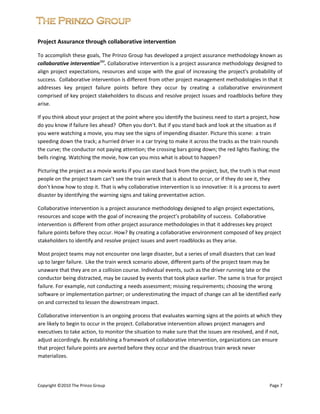  


Project Assurance through collaborative intervention 

To accomplish these goals, The Prinzo Group has developed a project assurance methodology known as 
collaborative interventionSM. Collaborative intervention is a project assurance methodology designed to 
align project  expectations, resources and scope with the goal of increasing the project's probability of 
success.  Collaborative intervention is different from other project management methodologies in that it 
addresses  key  project  failure  points  before  they  occur  by  creating  a  collaborative  environment 
comprised of key project stakeholders to discuss and resolve project issues and roadblocks before they 
arise. 

If you think about your project at the point where you identify the business need to start a project, how 
do you know if failure lies ahead?  Often you don’t. But if you stand back and look at the situation as if 
you were watching a movie, you may see the signs of impending disaster. Picture this scene:  a train 
speeding down the track; a hurried driver in a car trying to make it across the tracks as the train rounds 
the curve; the conductor not paying attention; the crossing bars going down; the red lights flashing; the 
bells ringing. Watching the movie, how can you miss what is about to happen?   

Picturing the project as a movie works if you can stand back from the project, but, the truth is that most 
people on the project team can’t see the train wreck that is about to occur, or if they do see it, they 
don’t know how to stop it. That is why collaborative intervention is so innovative: it is a process to avert 
disaster by identifying the warning signs and taking preventative action.  

Collaborative intervention is a project assurance methodology designed to align project expectations, 
resources and scope with the goal of increasing the project’s probability of success.  Collaborative 
intervention is different from other project assurance methodologies in that it addresses key project 
failure points before they occur. How? By creating a collaborative environment composed of key project 
stakeholders to identify and resolve project issues and avert roadblocks as they arise.  

Most project teams may not encounter one large disaster, but a series of small disasters that can lead 
up to larger failure.  Like the train wreck scenario above, different parts of the project team may be 
unaware that they are on a collision course. Individual events, such as the driver running late or the 
conductor being distracted, may be caused by events that took place earlier. The same is true for project 
failure. For example, not conducting a needs assessment; missing requirements; choosing the wrong 
software or implementation partner; or underestimating the impact of change can all be identified early 
on and corrected to lessen the downstream impact.  

Collaborative intervention is an ongoing process that evaluates warning signs at the points at which they 
are likely to begin to occur in the project. Collaborative intervention allows project managers and 
executives to take action, to monitor the situation to make sure that the issues are resolved, and if not, 
adjust accordingly. By establishing a framework of collaborative intervention, organizations can ensure 
that project failure points are averted before they occur and the disastrous train wreck never 
materializes.  

 
 
Copyright ©2010 The Prinzo Group                                                                        Page 7 
 
 