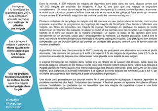 Dans le monde, 4 300 milliards de mégots de cigarettes sont jetés dans les rues, chaque année soit
137 000 mégots par seconde. En moyenne, il faut 12 ans pour que ces mégots se dégradent
complètement. Un temps durant lequel les substances chimiques qu’il contient, comme l’arsenic, le chrome,
le nickel ou le cadmium peuvent s’infiltrer dans les sols et les eaux, et les polluer. A Paris seule, on ramasse
chaque année 315 tonnes de mégot (sur les trottoirs ou via les caniveaux et égouts).
Plusieurs initiatives de recyclage de mégots ont été menées un peu partout dans le monde, dont la plus
populaire aujourd’hui, le programme de recyclage de mégots de TerraCycle. Ces derniers collectent vos
mégots, les filtres de cigarettes, les mégots de cigares, l'emballage en plastique du paquet, la feuille
d'aluminium à l'intérieur des paquets, le papier à rouler et les cendres pour les recycler. Les mégots sont
hachés et le filtre est séparé de la matière organique. Le papier, le tabac et les cendres sont ainsi
transformés en un compost utilisé pour l'aménagement du territoire. La matière plastique, c’est-à-dire le
filtre, est ensuite finement broyée puis mélangée à d’autres plastiques recyclés. Ces plastiques sont ensuite
compressés par un procédé spécial qui permet de fabriquer des plaques, entrant dans la construction de
mobilier d'extérieur.
Aujourd’hui, ce sont des chercheurs de la RMIT University qui proposent une alternative innovante et plutôt
étonnante. Ces derniers ont prouvé qu’il suffit d’incorporer 1 % de mégots de cigarettes dans 2,5 % de la
production annuelle de briques pour débarrasser notre planète de la totalité de ses mégots.
Il s’agirait d’incorporer les mégots dans l’argile lors de l’étape de la cuisson des briques. Ainsi, tous les
produits toxiques polluants et les métaux lourds issus des mégots restent piégés dans l’argile. Les briques à
mégots gardent la même qualité et le même aspect que des briques ordinaires. Elles sont juste un peu plus
légères, plus isolantes, et l’énergie nécessaire à la cuisson de telles briques est diminuée jusqu’à 58 % car
les filtres des cigarettes sont fabriqués à partir de matières organiques.
Une étude donc prometteuse qui pourrait mettre fin à une catastrophe écologique. Il restera cependant le
problème mentionné plus haut : l’éducation des fumeurs. Il faudrait penser un système de collecte efficace
comme l’installation de poubelles qui ne recueillent que des mégots de cigarettes couplé à une forte
sensibilisation de la population fumeuse.
Incorporer
1 % de mégots de
cigarettes dans 2,5 %
de la production
annuelle de brique
pour nettoyer la
planète
des mégots.
Les « briques à
mégots » gardent la
même qualité et le
même aspect que
des briques
ordinaires.
Tous les produits
toxiques polluants et
les métaux lourds
issus des mégots
restent piégés dans
l’argile
#Ecologie
#Recyclage
#Innovation http://www.futura-sciences.com/magazines/environnement/infos/actu/d/developpement-durable-megots-cigarettes-recycles-briques-maison-
ecologique-63328/
 