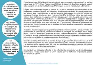 En partenariat avec SITA (Société internationale de télécommunication aéronautique), la start-up
suisse issue de l’EPFL (Ecole Polytechnique Fédérale de Lausanne) BlueBotics, a dévoilé un petit
robot-bagagiste lors du Sommet du Transport Aérien qui a eu lieu fin mai/début juin à Barcelone .
Ce petit robot totalement autonome au joli nom de Léo est en mesure de procéder au check-in des
passagers à l’entrée du terminal, leur permettant de se rendre directement au contrôle de sécurité,
leur évitant ainsi l’encombrement et les files d’attente. Léo possède un écran qui permet aux
passagers d’interagir directement avec l’interface Scan&Fly de SITA (la même que celle qu’on
retrouve dans les bornes d’enregistrement fixes). Les passagers n’ont plus qu’à scanner leur carte
d’embarquement électronique, suite à quoi Léo va imprimer les étiquettes de bagages à coller sur
les valises. Les passagers déposent alors leurs bagages dans le compartiment prévu à cet effet
(supportant deux valises d’un poids maximal de 32 kg chacune). Pendant le chargement des
bagages, Leo indique l’heure et le lieu du décollage de l’avion avant de transporter les bagages au
terminal correspondant.
Au delà de l'expérience passager augmentée (rapidité de traitement, confort …), Leo permettra aux
gestionnaires de l’aéroport de maximiser le nombre de passagers pris en charge en un temps
record. L’objectif à termes étant de fluidifier le trafic à l’intérieur des terminaux. L’enregistrement fait
à l’entrée du terminal évite la multiplication des chariots de transport de bagages dans l’enceinte du
bâtiment et permet à plus de passagers de circuler dans l’aéroport.
Selon Dave Bakker, Président de la branche Europe du groupe SITA: “L’innovation du Lab SITA
nous permet de répondre aux défis les plus redoutables que les aéroports rencontrent aujourd’hui.
Leo démontre que la robotique peut être l’une des premières réponses pour assurer une gestion
efficace, intelligente et sécurisée des bagages“.
En attendant une intégration officielle et des effectifs plus importants, Léo le robot-bagagiste
continuera sa période d’essai durant la saison estivale, période d’affluence aéroportuaire, au sein
de l’aéroport de Genève .
BlueBotics
et SITA ont dévoilé
leur nouveau robot
qui s’occupe du
check-in à
l’aéroport de
Genève
Leo permet
aux gestionnaires
de l’aéroport de
maximiser le
nombre de
passagers pris
en charge
En
attendant une
intégration officielle,
Léo le robot-
bagagiste reste en
période d’essai à
Genève
#Robotique
#Aéroport
http://www.psfk.com/2016/06/check-in-bags-with-airport-robot.html
 