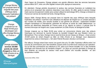 Avec l’appui de Groupama, Orange prépare une grande offensive dans les services bancaires
prévue début 2017, avec une offre digitale incluant prêt, épargne et assurance.
En attendant, Orange pénètre doucement le secteur des services financiers en multipliant les
actions et en proposant des solutions réservées à ses clients. En effet, après le service Orange
Cash (service de paiement mobile sans contact utilisant la technologie NFC), Orange a introduit en
France son service de transfert de fonds, Orange Money.
Depuis 2008, Orange Money est proposé dans la majorité des pays d'Afrique dans lesquels
l'opérateur est présent. Il permet à ses utilisateurs de déposer de l'argent sur un compte associé à
leur numéro de mobile, pour ensuite accéder à une gamme de services - notamment transfert
d'argent domestique et international, paiement de factures et achat de crédit téléphonique. Le
service est désormais disponible en France aussi et ce, depuis ce mois-ci. Il permet pour le
moment d'envoyer de l'argent vers 3 pays seulement, la Côte d'Ivoire, le Sénégal et le Mali.
Orange s’appuie sur sa filiale W-HA pour entrer en concurrence directe avec des acteurs
historiques qui dominent le marché français du transfert d’argent tels que Western Union ou
MoneyGram. Pour ce faire, Orange met en avant la force de son réseau en Afrique. « Avec environ
30.000 points de retrait d'argent au Mali, en Côte d'Ivoire et au Sénégal, nous dépassons
largement les acteurs historiques », fait valoir Patrick Roussel, directeur commercial.
Par ailleurs, Orange entend bien mener une guerre des prix. En effet, l'opérateur affiche entre 3 et
8 euros de commissions pour des transferts compris entre 0 et 400 euros maximum par opération.
Ce qui fait des commissions aux alentours à 2%, alors qu’à l’heure actuelle, 6,5 % des montants
échangés sont facturés lors de transferts d'argent*. Un atout qui pourrait permettre à Orange de
bien entamer sa conquête du secteur mais aussi d'attirer une nouvelle clientèle en tant
qu'opérateur mobile.
*source des chiffres : BCG
Orange Money
est proposé dans la
majorité des pays
d'Afrique dans
lesquels l'opérateur
est présent
Orange
s’appuie sur sa
filiale W-HA pour
développer son
offre Orange Money
en France »
Orange possède
environ 30.000
points de retrait
d'argent au Mali, en
Côte d'Ivoire et au
Sénégal
#Orange
#BanqueDigitale
http://www.itespresso.fr/orange-money-lance-france-avant-gout-orange-banque-132203.html?utm_source=2016-06-
16&utm_medium=email&utm_campaign=fr_itespresso&referrer=nl_fr_itespresso&t=53856eb064532da417e4045f5b0c6f6b1910331
 