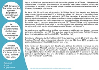 Vers la fin de ce mois, Microsoft a annoncé la disponibilité générale de .NET Core. Le framework de
programmation pourra donc être utilisé dans des systèmes d’exploitation différents de Windows
comme Linux et Mac OS X. Cette annonce marque une étape importante dans la démarche de la
firme vers une stratégie open source.
En février déjà, Microsoft avait fait l’acquisition de l’éditeur Xamari, dont les outils sont dédiés au
développement d'applications pour iOS et Android en utilisant .NET. Plus de 18.000 développeurs
représentant 1300 entreprises ont contribué à .NET Core, permettant à Microsoft d’en faire un
langage qui séduit mais aussi de proposer une plate-forme de développement incontournable pour
les applications d’entreprises multi-niveaux desktops, serveurs et mobiles. Microsoft a annoncé que
la nouvelle version « comprend la première version de .NET Standard Library, ce qui permettra aux
développeurs de réutiliser leurs codes et compétences pour des applications exécutées sur des
serveurs, sur le cloud, sur des ordinateurs de bureau et à travers tout dispositif ».
Le géant renforce parallèlement sa stratégie open source en collaborant avec plusieurs nouveaux
partenaires tels que Red Hat. .NET Core sera donc supporté par la distribution Red Hat Entreprise
Linux et sera compatible avec OpenShift (Offre Paas de Red Hat).
Par ailleurs, à l’occasion du Red Hat Summit 2016, qui s’est tenu entre le 27 et le 30 juin, à San
Francisco, Microsoft a livré une première préversion privée de SQL Server 2016, un système de
gestion de bases de données (SGBD) tournant sous Linux.
Cette marche vers l’open source d’un des plus gros éditeurs de solutions ne marque pas une
grande étape pour Microsoft seulement mais pour tout le secteur du logiciel. Depuis quelques
années, les géants du web tels que Google, Facebook ou Twitter ont considérablement augmenté
leur exploitation sur Linux et autres outils open source dans la production de services en ligne. Les
éditeurs de logiciel s’alignent donc avec cette tendance afin de ne pas être dépassés par un marché
plus agile et qui s’avère plus efficace.
.NET Core pourra
être utilisé dans des
systèmes
d’exploitation
comme Linux et
Mac OS X.
Le
géant renforce
parallèlement sa
stratégie open
source en
collaborant avec
Red Hat
Microsoft
a aussi livré une
préversion privée de
SQL Server 2016, un
SGBD tournant
sous Linux.
#Microsoft
#Linux
#OpenSource http://www.wired.com/2016/06/microsofts-open-source-love-affair-reaches-new-heights/
 