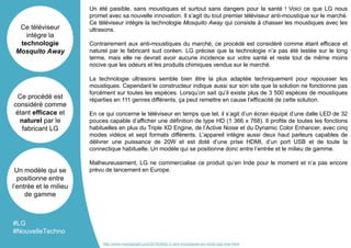 Un été paisible, sans moustiques et surtout sans dangers pour la santé ! Voici ce que LG nous
promet avec sa nouvelle innovation. Il s’agit du tout premier téléviseur anti-moustique sur le marché.
Ce téléviseur intègre la technologie Mosquito Away qui consiste à chasser les moustiques avec les
ultrasons.
Contrairement aux anti-moustiques du marché, ce procédé est considéré comme étant efficace et
naturel par le fabricant sud coréen. LG précise que la technologie n’a pas été testée sur le long
terme, mais elle ne devrait avoir aucune incidence sur votre santé et reste tout de même moins
nocive que les odeurs et les produits chimiques vendus sur le marché.
La technologie ultrasons semble bien être la plus adaptée techniquement pour repousser les
moustiques. Cependant le constructeur indique aussi sur son site que la solution ne fonctionne pas
forcément sur toutes les espèces. Lorsqu’on sait qu’il existe plus de 3 500 espèces de moustiques
réparties en 111 genres différents, ça peut remettre en cause l’efficacité de cette solution.
En ce qui concerne le téléviseur en temps que tel, il s’agit d’un écran équipé d’une dalle LED de 32
pouces capable d’afficher une définition de type HD (1 366 x 768). Il profite de toutes les fonctions
habituelles en plus du Triple XD Engine, de l’Active Noise et du Dynamic Color Enhancer, avec cinq
modes vidéos et sept formats différents. L’appareil intègre aussi deux haut parleurs capables de
délivrer une puissance de 20W et est doté d’une prise HDMI, d’un port USB et de toute la
connectique habituelle. Un modèle qui se positionne donc entre l’entrée et le milieu de gamme.
Malheureusement, LG ne commercialise ce produit qu’en Inde pour le moment et n’a pas encore
prévu de lancement en Europe.
Ce téléviseur
intègre la
technologie
Mosquito Away
Ce procédé est
considéré comme
étant efficace et
naturel par le
fabricant LG
Un modèle qui se
positionne entre
l’entrée et le milieu
de gamme
#LG
#NouvelleTechno
http://www.maxigadget.com/2016/06/lg-tv-anti-moustiques-en-vente-pas-cher.html
 
