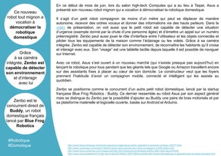 En ce début de mois de juin, lors du salon high-tech Computex qui a eu lieu à Taipei, Asus a
présenté son nouveau robot mignon qui a vocation à démocratiser la robotique domestique.
Il s’agit d’un petit robot compagnon de moins d’un mètre qui peut se déplacer de manière
autonome, recevoir des ordres vocaux et donner des informations via des hauts parleurs. Dans la
vidéo de présentation, on voit aussi que le petit robot est capable de détecter une situation
d’urgence (exemple donné par la chute d’une personne âgée) et d’émettre un appel sur un numéro
préenregistré. Zenbo peut aussi jouer le rôle d’interface entre l’utilisateur et les objets connectés et
piloter tous les équipements de la maison comme l’éclairage ou les volets. Grâce à sa caméra
intégrée, Zenbo est capable de détecter son environnement, de reconnaître les habitants qu’il croise
et interagir avec eux. Son “visage” est une tablette tactile depuis laquelle il est possible de naviguer
sur Internet.
Avec ce robot, Asus s’est ouvert à un nouveau marché (qui n’existe presque pas aujourd’hui) en
lançant la robotique pour tous pendant que les géants tels que Google ou Amazon travaillent encore
sur des assistants fixes à placer au cœur de son domicile. Le constructeur veut que les foyers
prennent l’habitude d’avoir un compagnon mobile, connecté et intelligent qui les assiste au
quotidien.
Zenbo se positionne comme le concurrent d’un autre petit robot domestique, lancé par la startup
française Blue Frog Robotics : Buddy. Ce dernier ressemble au robot Asus par son aspect général
mais se distingue du Zenbo par la possibilité d’ajouter au Buddy une paire de bras motorisés et par
sa plateforme matérielle et logicielle ouverte, basée sur Android et Arduino.
Ce nouveau
robot tout mignon a
vocation à
démocratiser la
robotique
domestique
Grâce
à sa caméra
intégrée, Zenbo est
capable de détecter
son environnement
et d’interagir
avec lui
Zenbo est le
concurrent direct de
Buddy, un robot
domestique français
lancé par Blue Frog
Robotics
#Robotique
#Domotique http://www.lesnumeriques.com/divers-electromenager/asus-zenbo-assistant-a-domicile-robotise-n52577.html
http://www.nextinpact.com/news/100040-zenbo-asus-devoile-son-robot-compagnon-a-599-dollars.htm
http://www.futura-sciences.com/magazines/high-tech/infos/actu/d/robotique-zenbo-petit-robot-asus-63043/
http://www.sciencesetavenir.fr/high-tech/robot/20160603.OBS1880/la-famille-des-robots-domestiques-s-agrandit-avec-le-zenbo-de-asus.html
 