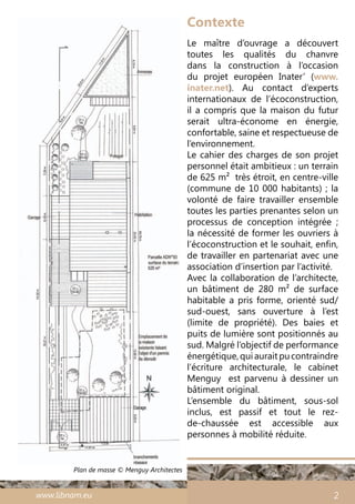 www.libnam.eu 2
Plan de masse © Menguy Architectes
Le maître d’ouvrage a découvert
toutes les qualités du chanvre
dans la construction à l’occasion
du projet européen Inater’ (www.
inater.net). Au contact d’experts
internationaux de l’écoconstruction,
il a compris que la maison du futur
serait ultra-économe en énergie,
confortable, saine et respectueuse de
l’environnement.
Le cahier des charges de son projet
personnel était ambitieux : un terrain
de 625 m² très étroit, en centre-ville
(commune de 10 000 habitants) ; la
volonté de faire travailler ensemble
toutes les parties prenantes selon un
processus de conception intégrée  ;
la nécessité de former les ouvriers à
l’écoconstruction et le souhait, enfin,
de travailler en partenariat avec une
association d’insertion par l’activité.
Avec la collaboration de l’architecte,
un bâtiment de 280 m² de surface
habitable a pris forme, orienté sud/
sud-ouest, sans ouverture à l’est
(limite de propriété). Des baies et
puits de lumière sont positionnés au
sud. Malgré l’objectif de performance
énergétique,quiauraitpucontraindre
l’écriture architecturale, le cabinet
Menguy est parvenu à dessiner un
bâtiment original.
L’ensemble du bâtiment, sous-sol
inclus, est passif et tout le rez-
de-chaussée est accessible aux
personnes à mobilité réduite.
Contexte
 