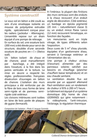 Collectif franco-britannique Libnam3
Système constructif
Le sous-sol en béton a été coulé au
sein d’une enveloppe isolante en
mousse de polystyrène extrudée
rigide, spécialement conçue pour
les radiers (jackodur - Allemagne).
L’ensemble repose sur un drain
équipé d’une pompe de relevage.
En surface du sol, une ossature bois
(300 mm) a été élevée pour servir de
structure, doublée d’une seconde
ossature de poutres en « I » (Steico
wall).
Un béton isolant de chaux et
de chanvre, posé manuellement
par banchage, a été intégré
dans l’ossature, à la fois dans les
parois verticales et la toiture. La
mise en œuvre a respecté les
règles professionnelles françaises
d’exécution d’ouvrages en béton
de chanvre. L’isolation des murs
principaux a été renforcée par de
la fibre de bois sous forme de laine
semi-rigide et de panneau semi-
rigide coté extérieur.
Les cloisons intérieures sont isolées
en laine de bois parée de plaques
de gypse (fermacell).
A l’intérieur, la plupart des finitions
des murs verticaux sont des enduits
à la chaux recouvert d’un enduit
argile de décoration. Côté extérieur,
un bardage en épicéa pigmenté
(20  mm – naturellement classe 3)
ou un enduit mince Parex Lanco
(12 mm) recouvrent l’enveloppe, en
fonction des façades.
Les menuiseries sont en triple
vitrage, de types différents selon
l’exposition.
Deux cuves de 5 m3 d’eau pluviale,
équipées d’un gestionnaire d’eau,
servent à l’arrosage extérieur et
l’alimentation des wc.
Une pompe à chaleur air/eau
(Viessman) alimentée par des
panneaux solaires satisfait aux
besoins en chauffage (plancher
chauffant basse température) et en
eau chaude sanitaire.
La ventilation double flux est
assurée par un appareil allemand
Paul-ventilation avec un rendement
de chaleur à 93% à 200 m3/ heure.
Le bâtiment est équipé d’un système
domotique (My home de chez
LEGRAND) qui gère notamment  :
la vidéophonie, l’anti-intrusion,
l’éclairage, la régulation thermique
Composition de l’isolation - Photo © Jacques Carimalo
 