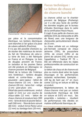 www.libnam.eu 4
par pièce et la consommation
électrique. Les boitiers électriques
sont étanches à l’air grâce à la pose
de rubans adhésifs (Proclima).
Il n’a pas été possible d’extraire ou
de stocker des matériaux du terrain
du fait de l’étroitesse de celui-ci.
La laine de bois a été fabriquée
en France et en Pologne. Le bois
de douglas provient de France.
Le Jackodur et les poutres Steico
ont été produits en Allemagne. Le
chanvre provient de Belgique.
Détail de la toiture  (de l’intérieur
vers l’extérieur) : lambris douglas
raboté et contre-liteau - pare-
poussière - pare-vapeur - béton de
chaux-chanvre (15 cm) - laine de
chanvre (30 cm) - lame d’air - volige
(2 cm) - pare-pluie - zinc.
Détail des parois extérieures : enduit
argile (2 mm) sur une couche de
chaux-sable (12 mm) - béton de
chaux-chanvre et ossature bois (300
mm) - laine de bois et poutre Steico-
wall (160 mm) -  fibre de bois rainuré
(60 mm) - enduit mince Parex Lanco
(12 mm) ou bardage bois (20 mm).
Focus technique :
Le béton de chaux et
de chanvre banché
Le chanvre utilisé sur le chantier
provient de Belgique (Prohemp)
car il a été plus facile de certifier
les données exigées par le bureau
d’études thermique dans le cadre
de la certification Passiv’Hauss.
Il s’agit d’une paille de chanvre non
défibrée (55% de chènevotte et 28%
de fibres) avec une longueur de
chènevotte particulièrement élevée
de 35 mm.
La chaux utilisée est un mélange
pré-formaté composé de chaux
aérienne (70%), de pouzzolane
(15%), de ciment (10%) et de
pierre de calcaire (5%), vendu sous
l’appellation « Tradical PF 70  ».
Elle est référencée dans les règles
professionnelles de construction en
chanvre.
Le béton de chaux et de chanvre est
plus ou moins dosé selon les types
d’ouvrages et les performances
isolantes recherchées. Exemples  :
220 kg de liant par m3 en murs
contre 110 kg en toiture et 600 kg
en enduit.
Réglementairement, le béton de
chaux-chanvre n’est pas un isolant
(conductivité thermique de 0.06
en toiture et 0.072 en mur). Ses
propriétés «  isolantes  » résultent
de performances très élevées en
matière d’effusivité thermique, de
Chanvre banché - Photo © Jacques Carimalo
 