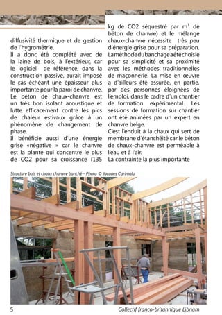 Collectif franco-britannique Libnam5
diffusivité thermique et de gestion
de l’hygrométrie.
Il a donc été complété avec de
la laine de bois, à l’extérieur, car
le logiciel de référence, dans la
construction passive, aurait imposé
le cas échéant une épaisseur plus
importante pour la paroi de chanvre.
Le béton de chaux-chanvre est
un très bon isolant acoustique et
lutte efficacement contre les pics
de chaleur estivaux grâce à un
phénomène de changement de
phase.
Il bénéficie aussi d’une énergie
grise «négative  » car le chanvre
est la plante qui concentre le plus
de CO2 pour sa croissance (135
kg de CO2 séquestré par m3 de
béton de chanvre) et le mélange
chaux-chanvre nécessite très peu
d’énergie grise pour sa préparation.
Laméthodedubanchageaétéchoisie
pour sa simplicité et sa proximité
avec les méthodes traditionnelles
de maçonnerie. La mise en œuvre
a d’ailleurs été assurée, en partie,
par des personnes éloignées de
l’emploi, dans le cadre d’un chantier
de formation expérimental. Les
sessions de formation sur chantier
ont été animées par un expert en
chanvre belge.
C’est l’enduit à la chaux qui sert de
membrane d’étanchéité car le béton
de chaux-chanvre est perméable à
l’eau et à l’air.
La contrainte la plus importante
Structure bois et chaux chanvre banché - Photo © Jacques Carimalo
 