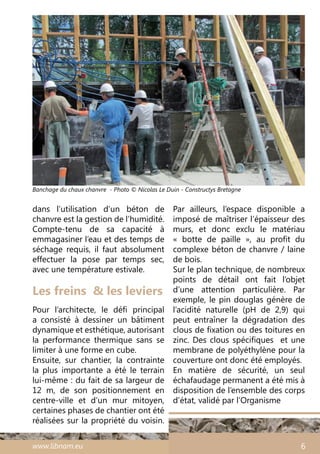 www.libnam.eu 6
Les freins & les leviers
Pour l’architecte, le défi principal
a consisté à dessiner un bâtiment
dynamique et esthétique, autorisant
la performance thermique sans se
limiter à une forme en cube.
Ensuite, sur chantier, la contrainte
la plus importante a été le terrain
lui-même : du fait de sa largeur de
12 m, de son positionnement en
centre-ville et d’un mur mitoyen,
certaines phases de chantier ont été
réalisées sur la propriété du voisin.
Banchage du chaux chanvre - Photo © Nicolas Le Duin - Constructys Bretagne
Par ailleurs, l’espace disponible a
imposé de maîtriser l’épaisseur des
murs, et donc exclu le matériau
«  botte de paille  », au profit du
complexe béton de chanvre / laine
de bois.
Sur le plan technique, de nombreux
points de détail ont fait l’objet
d’une attention particulière. Par
exemple, le pin douglas génère de
l’acidité naturelle (pH de 2,9) qui
peut entraîner la dégradation des
clous de fixation ou des toitures en
zinc. Des clous spécifiques  et une
membrane de polyéthylène pour la
couverture ont donc été employés.
En matière de sécurité, un seul
échafaudage permanent a été mis à
disposition de l’ensemble des corps
d’état, validé par l’Organisme
dans l’utilisation d’un béton de
chanvre est la gestion de l’humidité.
Compte-tenu de sa capacité à
emmagasiner l’eau et des temps de
séchage requis, il faut absolument
effectuer la pose par temps sec,
avec une température estivale.
 