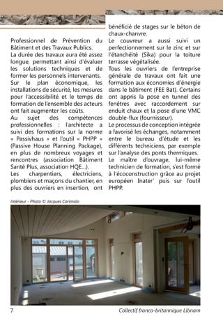 Collectif franco-britannique Libnam7
Professionnel de Prévention du
Bâtiment et des Travaux Publics.
La durée des travaux aura été assez
longue, permettant ainsi d’évaluer
les solutions techniques et de
former les personnels intervenants.
Sur le plan économique, les
installations de sécurité, les mesures
pour l’accessibilité et le temps de
formation de l’ensemble des acteurs
ont fait augmenter les coûts.
Au sujet des compétences
professionnelles  : l’architecte a
suivi des formations sur la norme
«  Passivhaus  » et l’outil «  PHPP  »
(Passive House Planning Package),
en plus de nombreux voyages et
rencontres (association Bâtiment
Santé Plus, association HQE…).
Les charpentiers, électriciens,
plombiers et maçons du chantier, en
plus des ouvriers en insertion, ont
bénéficié de stages sur le béton de
chaux-chanvre.
Le couvreur a aussi suivi un
perfectionnement sur le zinc et sur
l’étanchéité (Sika) pour la toiture
terrasse végétalisée.
Tous les ouvriers de l’entreprise
générale de travaux ont fait une
formation aux économies d’énergie
dans le bâtiment (FEE Bat). Certains
ont appris la pose en tunnel des
fenêtres avec raccordement sur
enduit chaux et la pose d’une VMC
double-flux (fournisseur).
Le processus de conception intégrée
a favorisé les échanges, notamment
entre le bureau d’étude  et les
différents techniciens, par exemple
sur l’analyse des ponts thermiques.
Le maître d’ouvrage, lui-même
technicien de formation, s’est formé
à l’écoconstruction grâce au projet
européen Inater’ puis sur l’outil
PHPP.
Intérieur - Photo © Jacques Carimalo
 