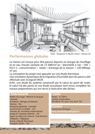 8
Contact
Constructys Bretagne
www.constructys-bretagne.fr
Intervenants
Maître d’ouvrage : Martine et Jacques
Carimalo
Architecte : Menguy architectes
(Vannes - 56)
Entreprise générale : Carimalo
constructions (Loudéac - 22)
Chantier de formation expérimental :
études ET chantiers (Rennes - 35)
Expert en béton de chanvre : Evia Partners
(Ottignies – Belgique)
Bureau d’étude thermique :
Energelio (Seclin - 59)
Coûts
Terrain : 32 500 €.
Contrat constructeur :
395 000 € TTC soit 1 411 €/m² TTC
La maison est conçue pour être passive (besoins en énergie de chauffage
et en eau chaude sanitaire de 13 kWh/m².an ; étanchéité à l’air : n50 <
0,6 h-1 ; consommation «  totale » d’énergie de la maison < 120 kWhep/
m².an).
La conception du projet s’est appuyée sur une étude thermique.
Une simulation dynamique de la migration d’humidité dans les parois a été
effectuée avec le logiciel WUFI.
Enfin, une étude du système constructif par le calcul du point de rosée,
le calcul Sd des parois et une étude acoustique sont venus compléter les
travaux préparatoires qui ont servis à l’exécution des tâches.
Performances globales
Salon - Perspective © Myriam Tomas - Intérieur AV
 