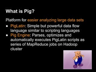 What is Pig?
Platform for easier analyzing large data sets
● PigLatin: Simple but powerful data flow
   language similar to scripting languages
● Pig Engine: Parses, optimizes and
   automatically executes PigLatin scripts as
   series of MapReduce jobs on Hadoop
   cluster
 