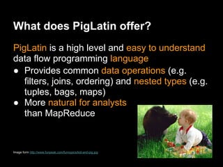What does PigLatin offer?
PigLatin is a high level and easy to understand
data flow programming language
● Provides common data operations (e.g.
   filters, joins, ordering) and nested types (e.g.
   tuples, bags, maps)
● More natural for analysts
   than MapReduce


Image form http://www.funpeak.com/funnypics/kid-and-pig.jpg
 